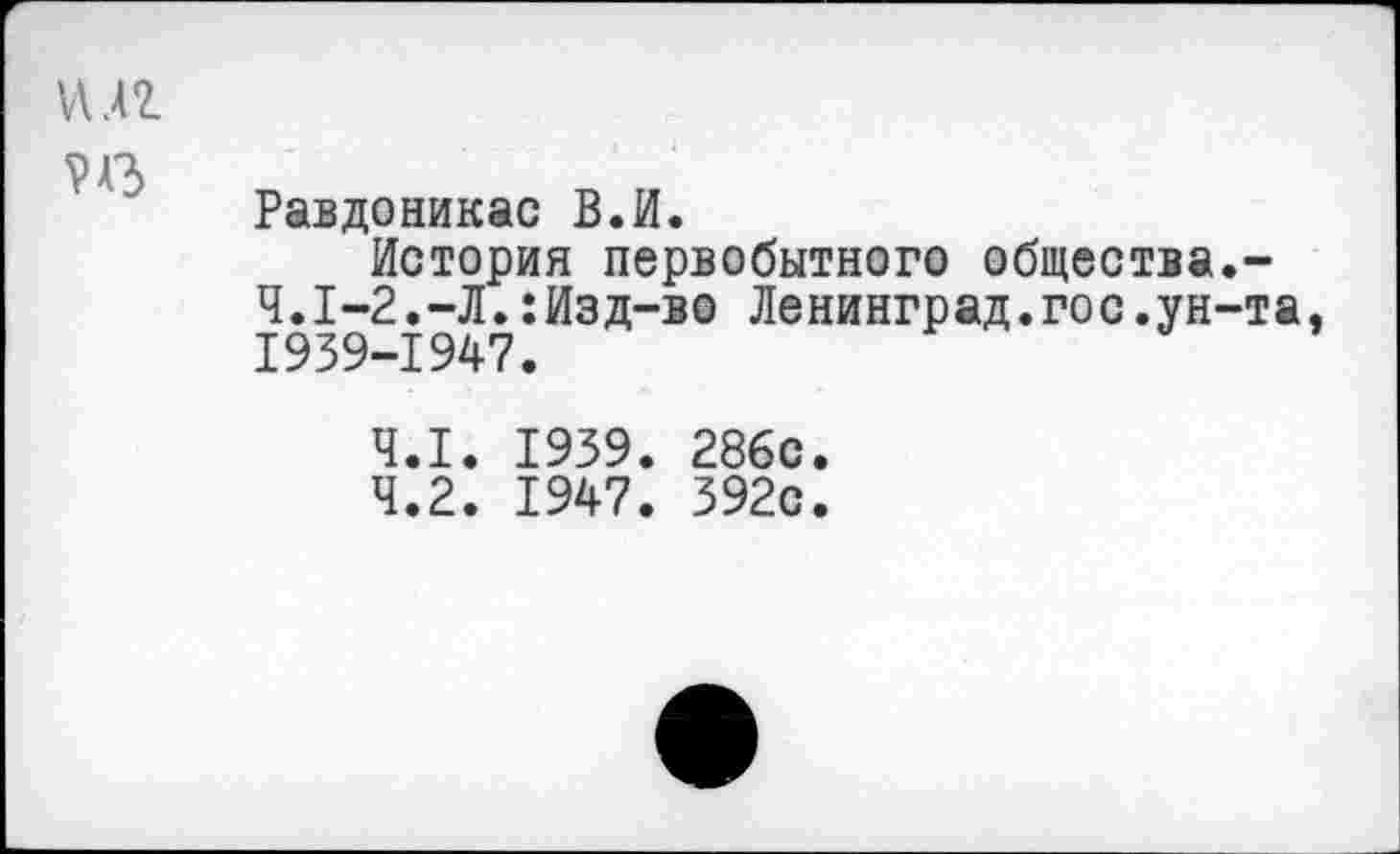 ﻿и.п РАЗ
Равдоникас В.И.
История первобытного общества.-Ч.1-2.-Л.:Изд-во Ленинград.гос.ун-та, 1939-1947.
4.1.	1939. 286с
4.2.	1947. 392с